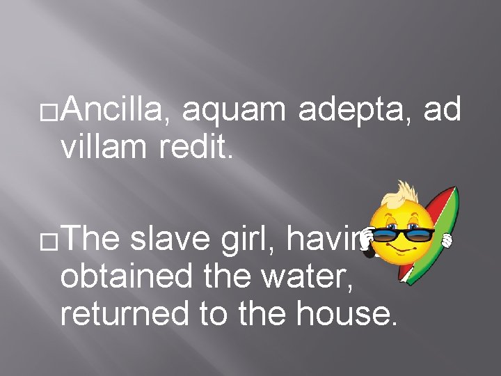 �Ancilla, aquam adepta, ad villam redit. �The slave girl, having obtained the water, returned