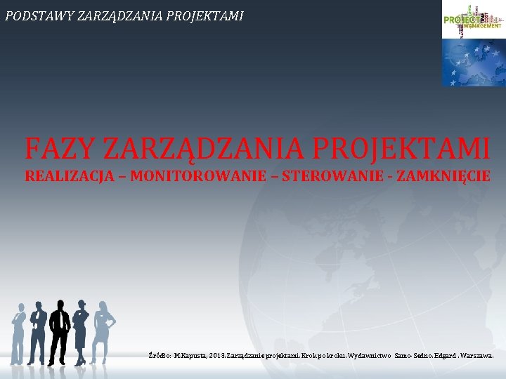 PODSTAWY ZARZĄDZANIA PROJEKTAMI FAZY ZARZĄDZANIA PROJEKTAMI REALIZACJA – MONITOROWANIE – STEROWANIE - ZAMKNIĘCIE Źródło: