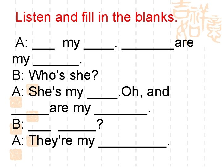 Listen and fill in the blanks. A: ___ my _______are my ______. B: Who's