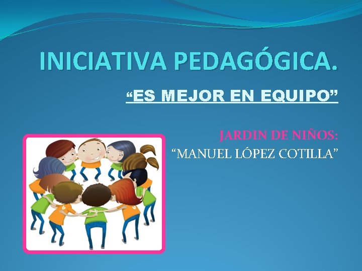 INICIATIVA PEDAGÓGICA. “ES MEJOR EN EQUIPO” JARDIN DE NIÑOS: “MANUEL LÓPEZ COTILLA” 