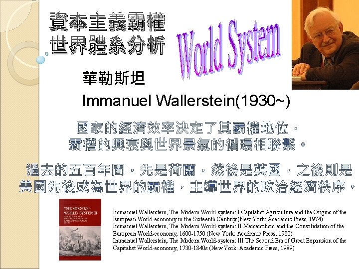 資本主義霸權 世界體系分析 華勒斯坦 Immanuel Wallerstein(1930~) 國家的經濟效率決定了其霸權地位， 霸權的興衰與世界景氣的循環相聯繫。 過去的五百年間，先是荷蘭，然後是英國，之後則是 美國先後成為世界的霸權，主導世界的政治經濟秩序。 Immanuel Wallerstein, The Modern World-system: