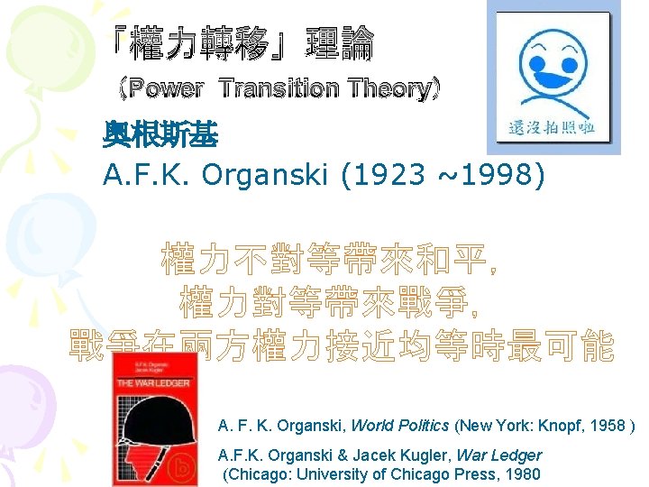 「權力轉移」理論 （Power Transition Theory） 奧根斯基 A. F. K. Organski (1923 ~1998) 權力不對等帶來和平， 權力對等帶來戰爭， 戰爭在兩方權力接近均等時最可能