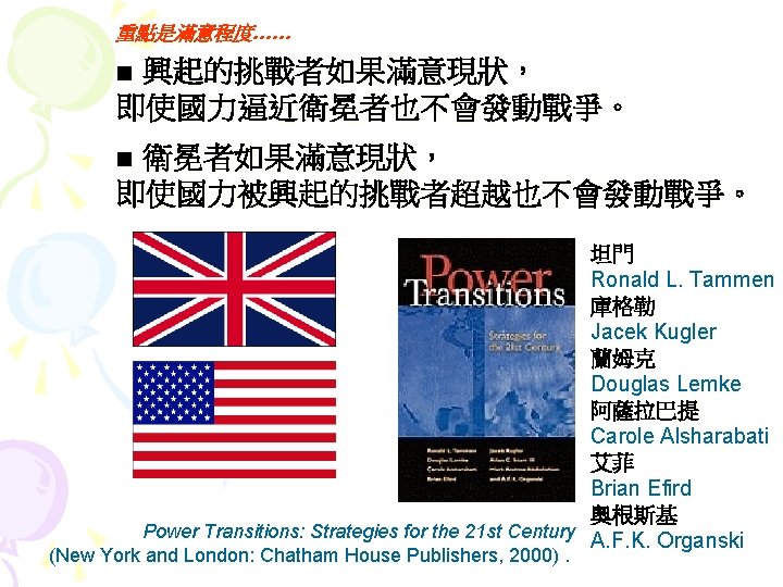 重點是滿意程度…… ■ 興起的挑戰者如果滿意現狀， 即使國力逼近衛冕者也不會發動戰爭。 ■ 衛冕者如果滿意現狀， 即使國力被興起的挑戰者超越也不會發動戰爭。 坦門 Ronald L. Tammen 庫格勒 Jacek Kugler