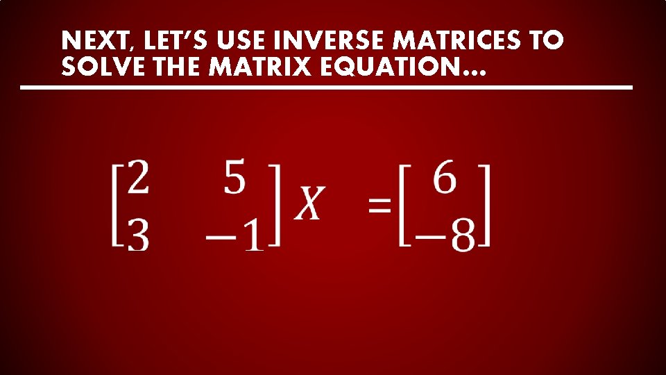NEXT, LET’S USE INVERSE MATRICES TO SOLVE THE MATRIX EQUATION… 