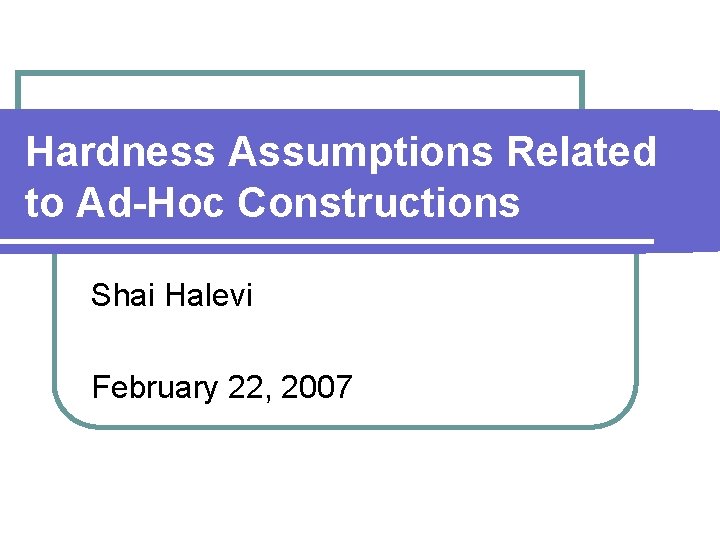 Hardness Assumptions Related to Ad-Hoc Constructions Shai Halevi February 22, 2007 