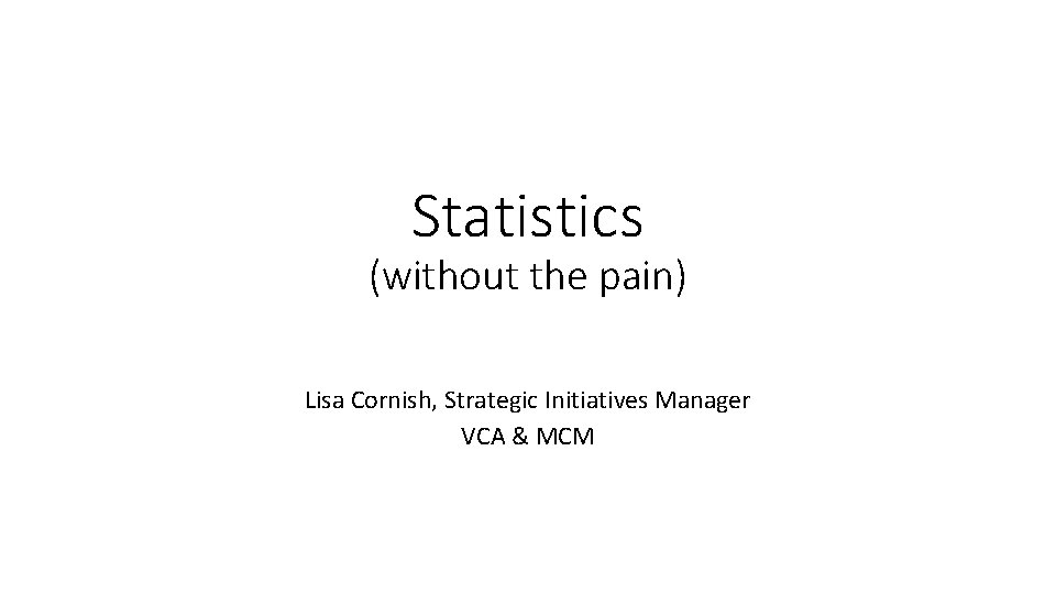 Statistics (without the pain) Lisa Cornish, Strategic Initiatives Manager VCA & MCM 