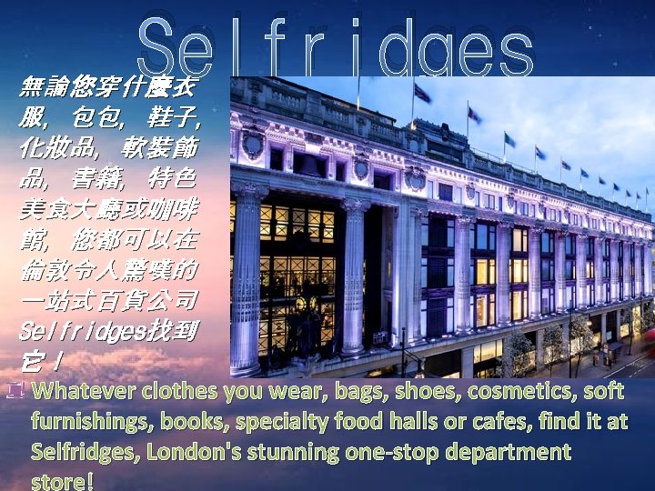 Selfridges 無論您穿什麼衣 服，包包，鞋子， 化妝品，軟裝飾 品，書籍，特色 美食大廳或咖啡 館，您都可以在 倫敦令人驚嘆的 一站式百貨公司 Selfridges找到 它！ Whatever clothes you