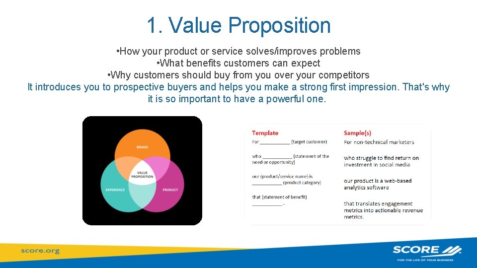 1. Value Proposition • How your product or service solves/improves problems • What benefits