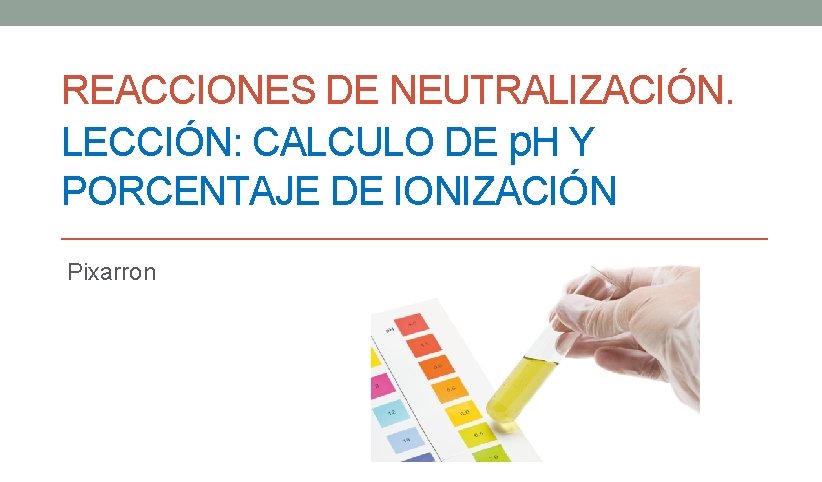 REACCIONES DE NEUTRALIZACIÓN. LECCIÓN: CALCULO DE p. H Y PORCENTAJE DE IONIZACIÓN Pixarron 