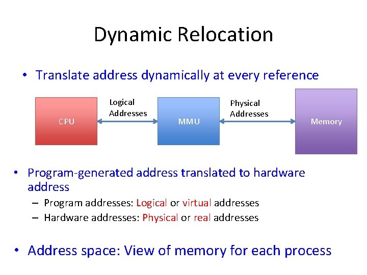 Dynamic Relocation • Translate address dynamically at every reference CPU Logical Addresses MMU Physical Dynamic Relocation • Translate address dynamically at every reference CPU Logical Addresses MMU Physical