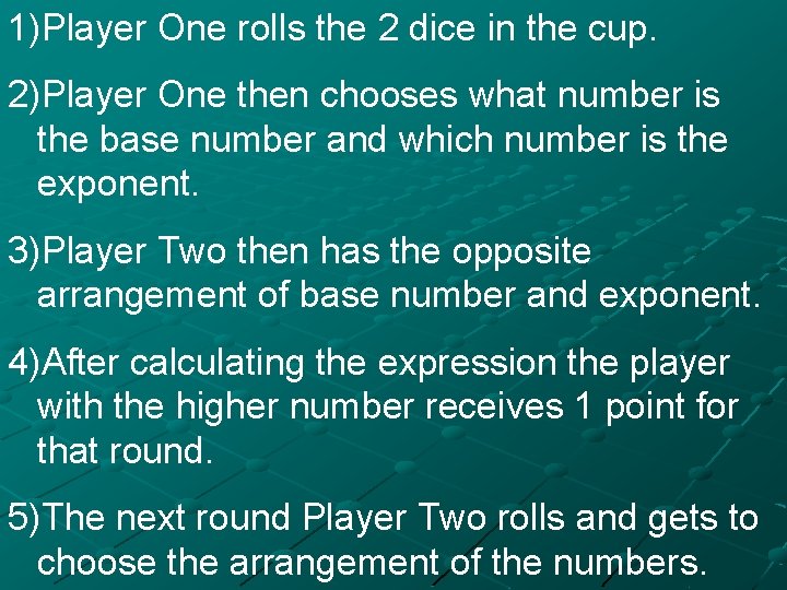 1)Player One rolls the 2 dice in the cup. 2)Player One then chooses what
