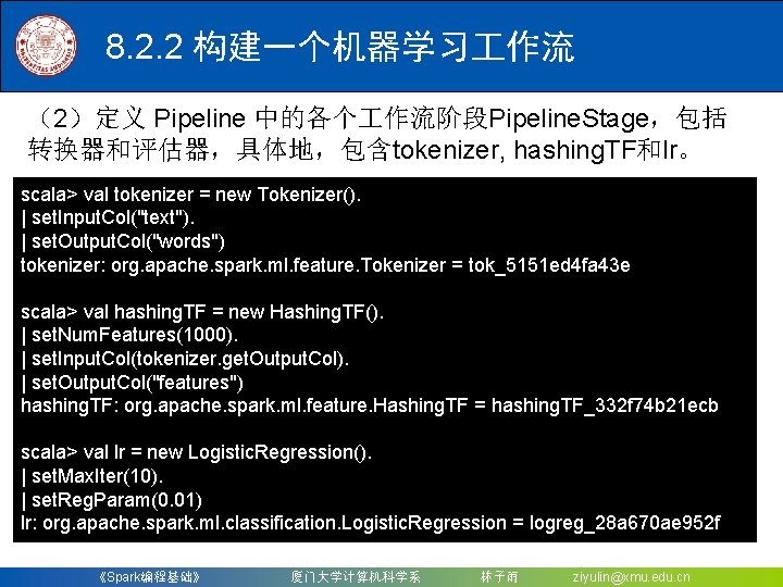 8. 2. 2 构建一个机器学习 作流 （2）定义 Pipeline 中的各个 作流阶段Pipeline. Stage，包括 转换器和评估器，具体地，包含tokenizer, hashing. TF和lr。 scala>