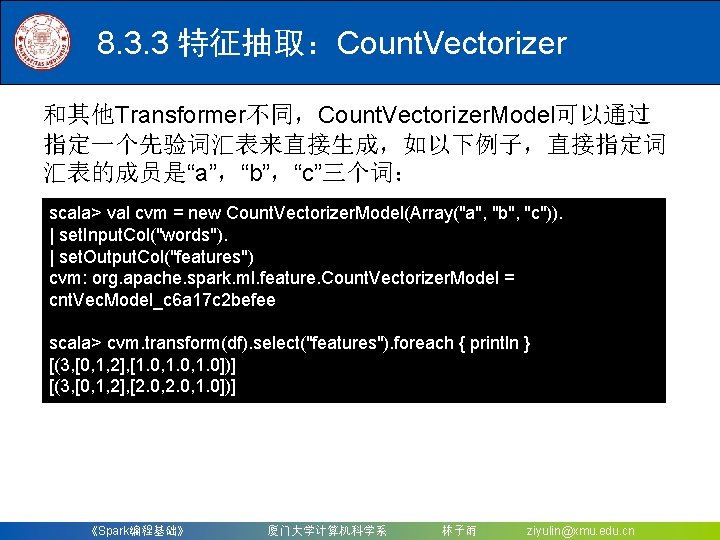 8. 3. 3 特征抽取：Count. Vectorizer 和其他Transformer不同，Count. Vectorizer. Model可以通过 指定一个先验词汇表来直接生成，如以下例子，直接指定词 汇表的成员是“a”，“b”，“c”三个词： scala> val cvm =