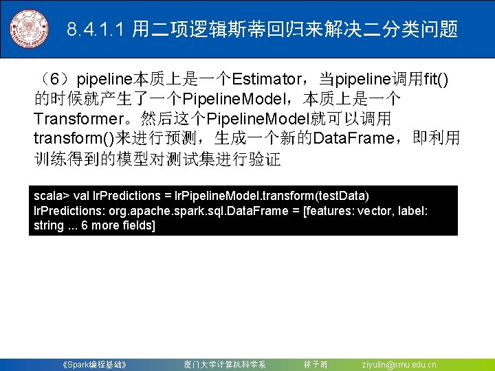 8. 4. 1. 1 用二项逻辑斯蒂回归来解决二分类问题 （6）pipeline本质上是一个Estimator，当pipeline调用fit() 的时候就产生了一个Pipeline. Model，本质上是一个 Transformer。然后这个Pipeline. Model就可以调用 transform()来进行预测，生成一个新的Data. Frame，即利用 训练得到的模型对测试集进行验证 scala>