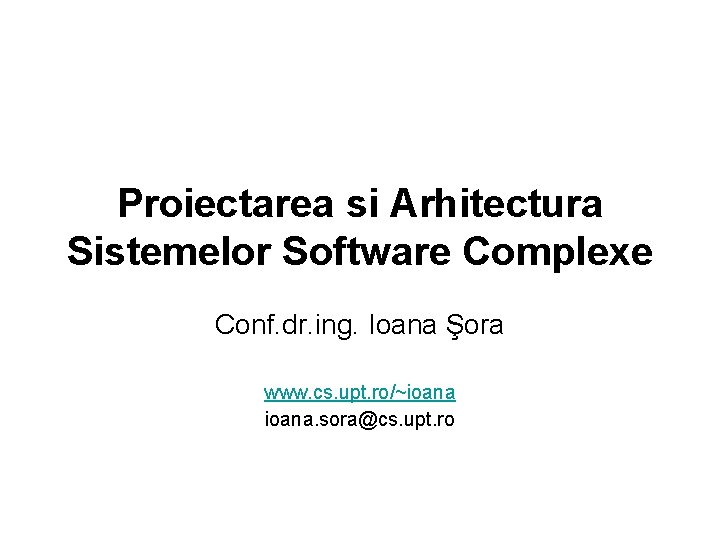Proiectarea si Arhitectura Sistemelor Software Complexe Conf. dr. ing. Ioana Şora www. cs. upt.