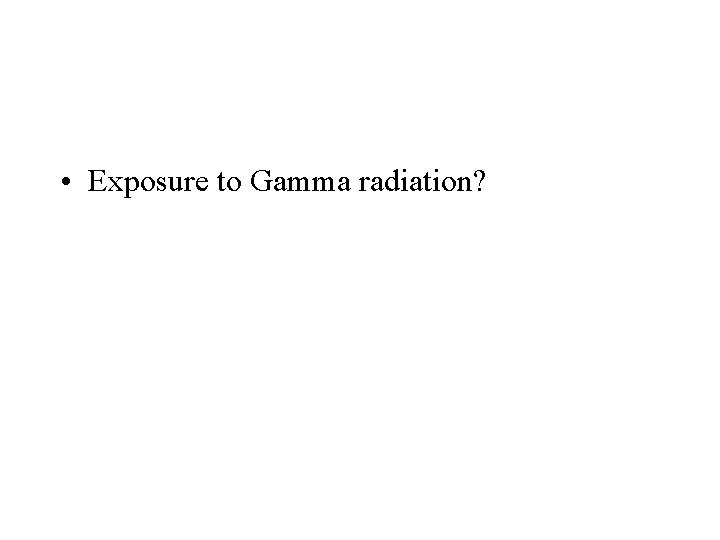  • Exposure to Gamma radiation? 