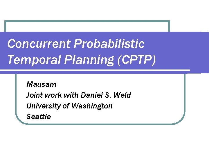 Concurrent Probabilistic Temporal Planning (CPTP) Mausam Joint work with Daniel S. Weld University of
