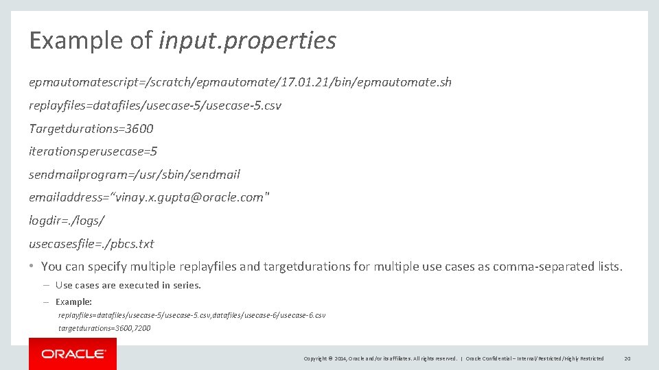 Example of input. properties epmautomatescript=/scratch/epmautomate/17. 01. 21/bin/epmautomate. sh replayfiles=datafiles/usecase-5. csv Targetdurations=3600 iterationsperusecase=5 sendmailprogram=/usr/sbin/sendmail emailaddress=“vinay.