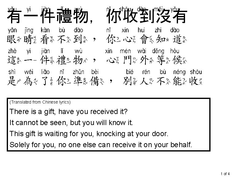 有一件礼物 你收到没有 有一件禮物，你收到沒有 眼睛看不到 你心会知道 眼睛看不到，你心會知道 这一件礼物 心门外等候 這一件禮物，心門外等候 是为了你准备 别人不能收 是為了你準備，別人不能收 (Translated from