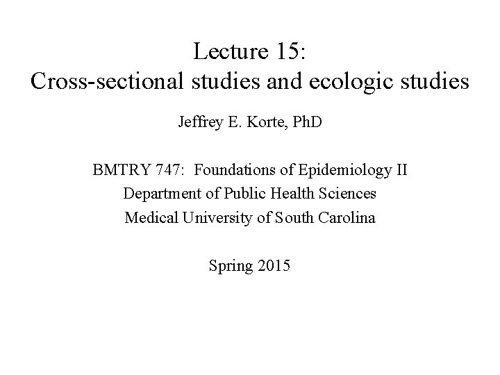 Lecture 15: Cross-sectional studies and ecologic studies Jeffrey E. Korte, Ph. D BMTRY 747: