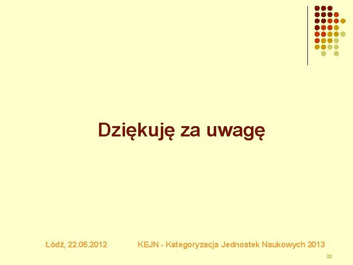 Dziękuję za uwagę Łódź, 22. 06. 2012 KEJN - Kategoryzacja Jednostek Naukowych 2013 33