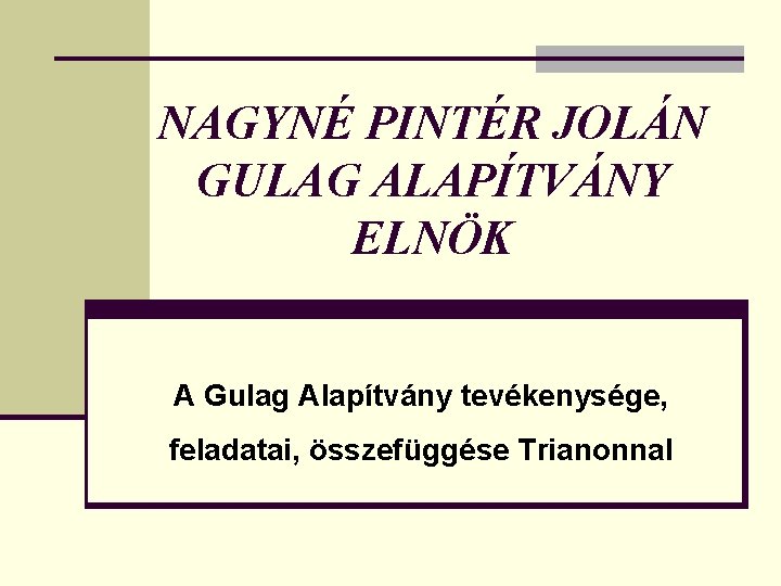 NAGYNÉ PINTÉR JOLÁN GULAG ALAPÍTVÁNY ELNÖK A Gulag Alapítvány tevékenysége, feladatai, összefüggése Trianonnal 