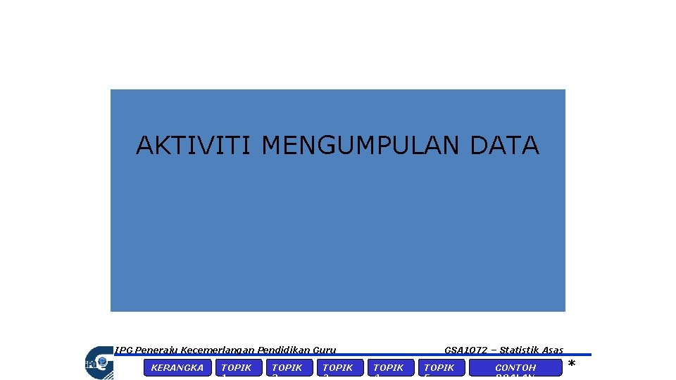 AKTIVITI MENGUMPULAN DATA IPG Peneraju Kecemerlangan Pendidikan Guru KERANGKA TOPIK GSA 1072 – Statistik