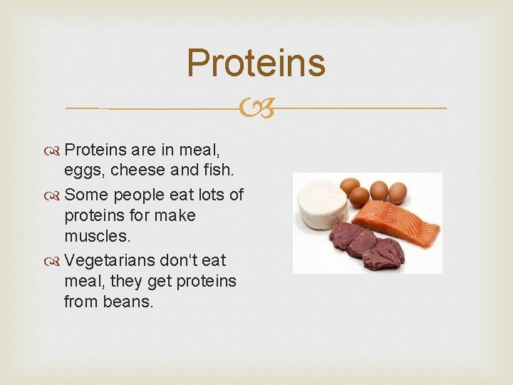 Proteins are in meal, eggs, cheese and fish. Some people eat lots of proteins