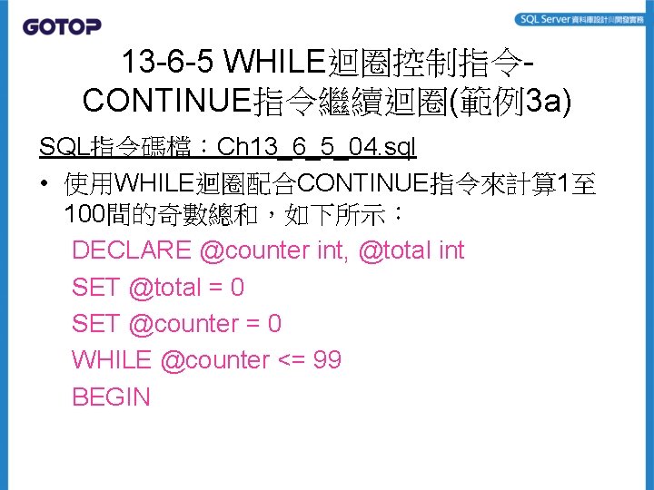 13 -6 -5 WHILE迴圈控制指令CONTINUE指令繼續迴圈(範例3 a) SQL指令碼檔：Ch 13_6_5_04. sql • 使用WHILE迴圈配合CONTINUE指令來計算 1至 100間的奇數總和，如下所示： DECLARE @counter