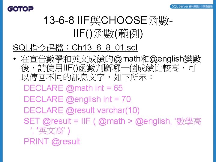 13 -6 -8 IIF與CHOOSE函數IIF()函數(範例) SQL指令碼檔:Ch 13_6_8_01. sql • 在宣告數學和英文成績的@math和@english變數 後,請使用IIF()函數判斷哪一個成績比較高,可 以傳回不同的訊息文字,如下所示: DECLARE @math int 13 -6 -8 IIF與CHOOSE函數IIF()函數(範例) SQL指令碼檔:Ch 13_6_8_01. sql • 在宣告數學和英文成績的@math和@english變數 後,請使用IIF()函數判斷哪一個成績比較高,可 以傳回不同的訊息文字,如下所示: DECLARE @math int