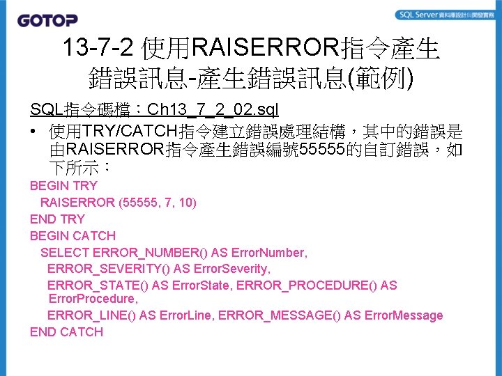 13 -7 -2 使用RAISERROR指令產生 錯誤訊息-產生錯誤訊息(範例) SQL指令碼檔：Ch 13_7_2_02. sql • 使用TRY/CATCH指令建立錯誤處理結構，其中的錯誤是 由RAISERROR指令產生錯誤編號 55555的自訂錯誤，如 下所示： BEGIN