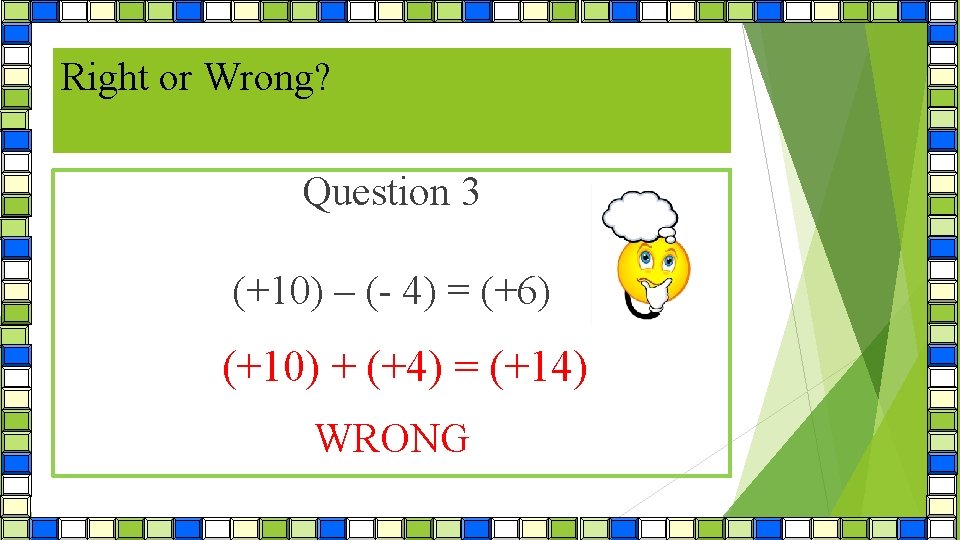 Right or Wrong? Question 3 (+10) – (- 4) = (+6) (+10) + (+4)