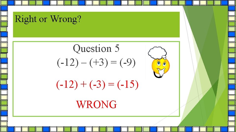 Right or Wrong? Question 5 (-12) – (+3) = (-9) (-12) + (-3) =