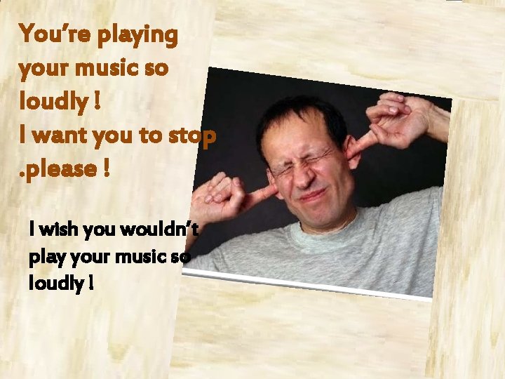You’re playing your music so loudly ! I want you to stop. please !