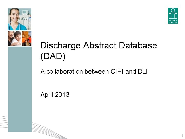 Discharge Abstract Database (DAD) A collaboration between CIHI and DLI April 2013 1 