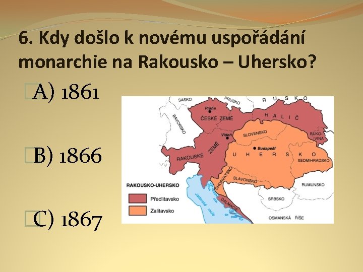 6. Kdy došlo k novému uspořádání monarchie na Rakousko – Uhersko? �A) 1861 �B)