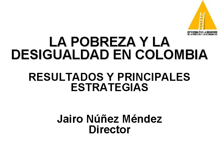 LA POBREZA Y LA DESIGUALDAD EN COLOMBIA RESULTADOS Y PRINCIPALES ESTRATEGIAS Jairo Núñez Méndez