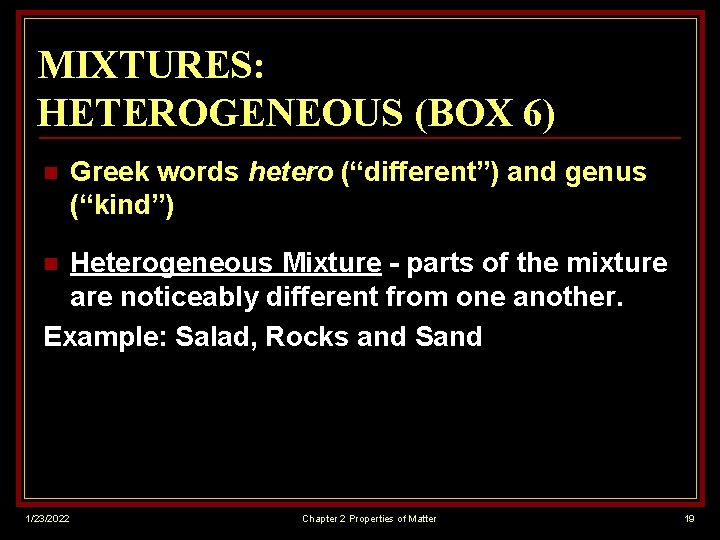 MIXTURES: HETEROGENEOUS (BOX 6) n Greek words hetero (“different”) and genus (“kind”) Heterogeneous Mixture