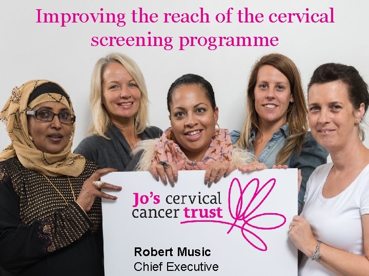 Improving the reach of the cervical screening programme Robert Music Chief Executive 