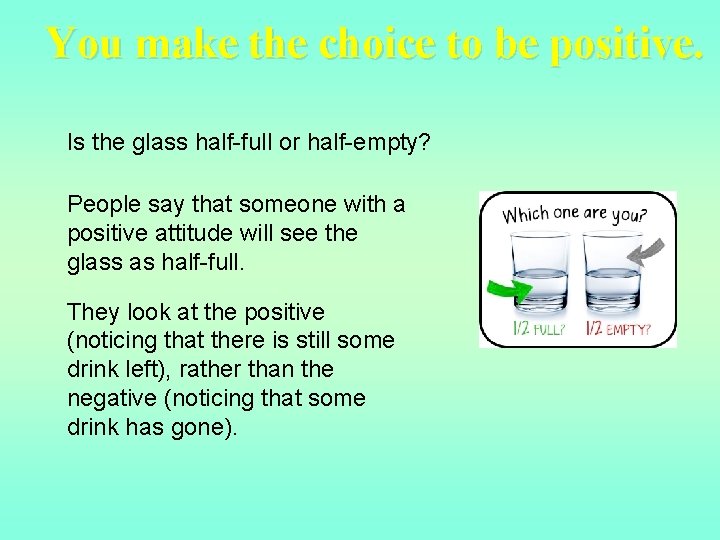 You make the choice to be positive. Is the glass half-full or half-empty? People