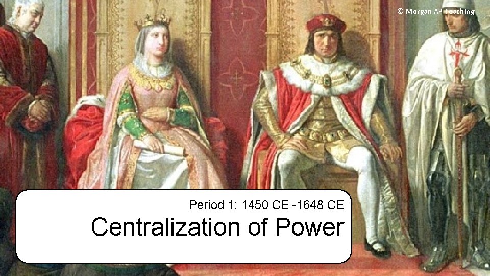 © Morgan AP Teaching Period 1: 1450 CE -1648 CE Centralization of Power 