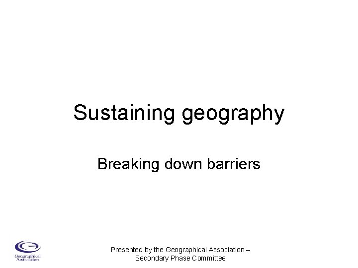 Sustaining geography Breaking down barriers Presented by the Geographical Association – Secondary Phase Committee