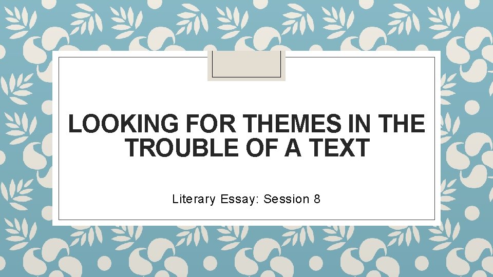 LOOKING FOR THEMES IN THE TROUBLE OF A TEXT Literary Essay: Session 8 