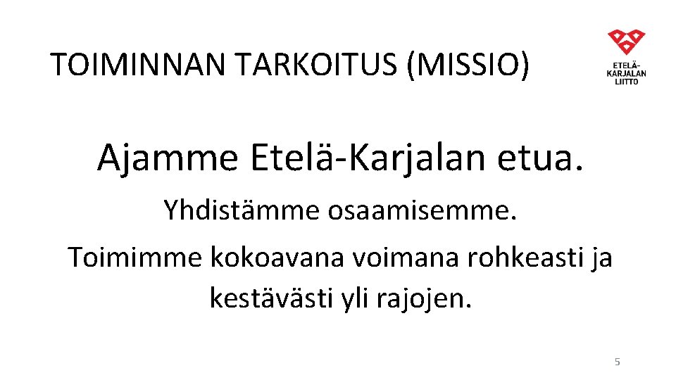 TOIMINNAN TARKOITUS (MISSIO) Ajamme Etelä-Karjalan etua. Yhdistämme osaamisemme. Toimimme kokoavana voimana rohkeasti ja kestävästi TOIMINNAN TARKOITUS (MISSIO) Ajamme Etelä-Karjalan etua. Yhdistämme osaamisemme. Toimimme kokoavana voimana rohkeasti ja kestävästi