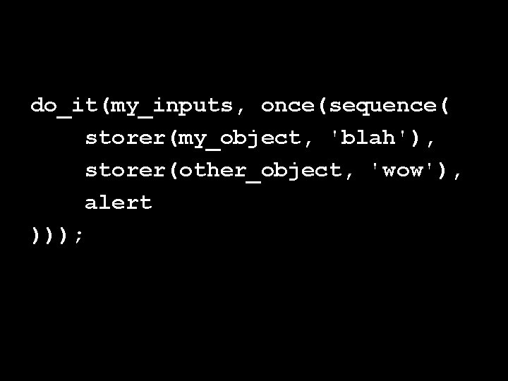 do_it(my_inputs, once(sequence( storer(my_object, 'blah'), storer(other_object, 'wow'), alert ))); 