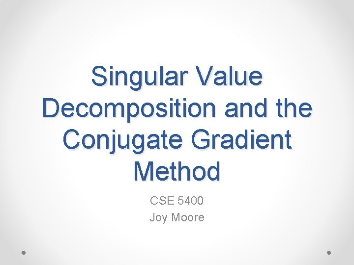 Singular Value Decomposition and the Conjugate Gradient Method CSE 5400 Joy Moore 