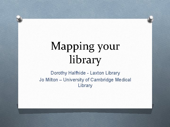 Mapping your library Dorothy Halfhide - Laxton Library Jo Milton – University of Cambridge