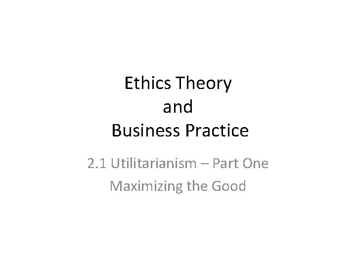 Ethics Theory and Business Practice 2. 1 Utilitarianism – Part One Maximizing the Good