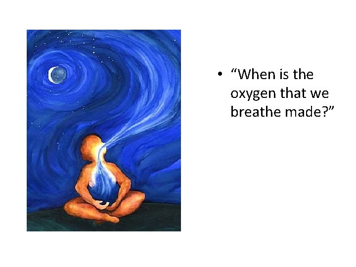  • “When is the oxygen that we breathe made? ” 