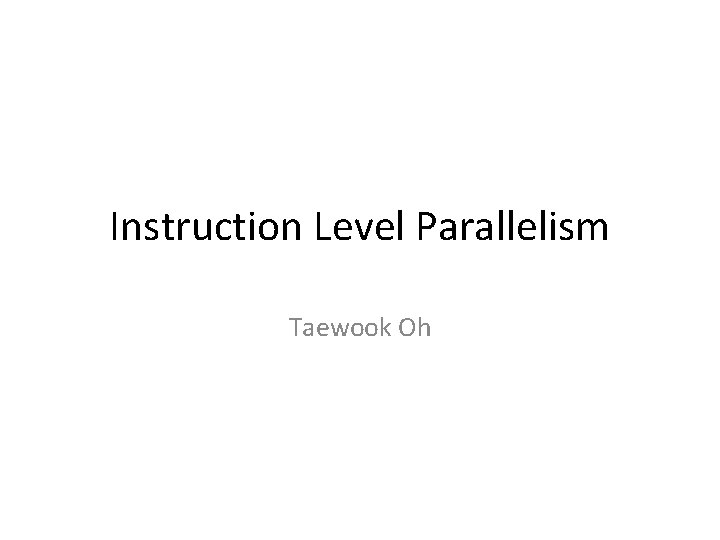 Instruction Level Parallelism Taewook Oh 